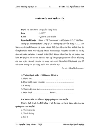Khoa: Thương mại điện tử GVHD: ThS. Nguyễn Phan Anh
SV: Nguyễn Tràng Hinh – L13QT Báo cáo thực tập tốt nghiệp
ix
PHIẾU ĐIỀU TRA NHÂN VIÊN
Họ và tên sinh viên : Nguyễn Tràng Hinh
Lớp : L13QT
Khoa : Quản trị kinh doanh
Đơn vị nghiên cứu : Công ty CP Thương mại và Viễn thông H.D.G Việt Nam
Trong quá trình thực tập ở Công ty CP Thương mại và Viễn thông H.D.G Việt
Nam, em đã tìm hiểu được rất nhiều vấn đề thiết thực để có thể làm tốt bài thực tập
tốt nghiệp của mình. Nhờ sự giúp đỡ của ban lãnh đạo cũng như các anh chị cán bộ
nhân viên của quý công ty em đã hoàn thành tốt quá trình thực tập mà trường quy
định. Để phục vụ tốt cho bài báo cáo thực tập tốt nghiệp nghiên cứu về vấn đề quảng
cáo trực tuyến của quý công ty, rất mong mọi người dành chút thời gian để giúp đỡ
em trả lời những câu hỏi trong phiếu điều tra dưới đây.
Em xin chân thành cảm ơn!
A.Thông tin cá nhân về đối tượng điều tra
1. Họ và tên: ……………………………………………………..
2. Đơn vị (bộ phận) công tác: ……………………………………
3. Chức vụ : ……………………………………………………...
4. Thâm niên công tác: …………………………………………..
5. Điện thoại: ……………………..Email: ………………………
B.Câu hỏi điều tra về hoạt động quảng cáo trực tuyến
Câu 1: Anh (chị) cho biết công ty có thường xuyên sử dụng các công cụ
quảng cáo trực tuyến?
a. Thường xuyên
b. Thỉnh thoảng
c. Rất ít
 