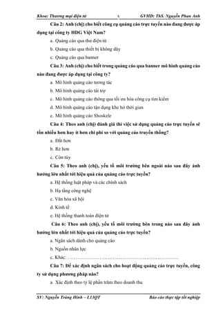 Khoa: Thương mại điện tử GVHD: ThS. Nguyễn Phan Anh
SV: Nguyễn Tràng Hinh – L13QT Báo cáo thực tập tốt nghiệp
x
Câu 2: Anh (chị) cho biết công cụ quảng cáo trực tuyến nào đang được áp
dụng tại công ty HDG Việt Nam?
a. Quảng cáo qua thư điện tử
b. Quảng cáo qua thiết bị không dây
c. Quảng cáo qua banner
Câu 3: Anh (chị) cho biết trong quảng cáo qua banner mô hình quảng cáo
nào đang được áp dụng tại công ty?
a. Mô hình quảng cáo tương tác
b. Mô hình quảng cáo tài trợ
c. Mô hình quảng cáo thông qua tối ưu hóa công cụ tìm kiếm
d. Mô hình quảng cáo tận dụng khe hở thời gian
e. Mô hình quảng cáo Shoskele
Câu 4: Theo anh (chị) đánh giá thì việc sử dụng quảng cáo trực tuyến sẽ
tốn nhiều hơn hay ít hơn chi phí so với quảng cáo truyền thống?
a. Đắt hơn
b. Rẻ hơn
c. Còn tùy
Câu 5: Theo anh (chị), yếu tố môi trường bên ngoài nào sau đây ảnh
hưởng lớn nhất tới hiệu quả của quảng cáo trực tuyến?
a. Hệ thống luật pháp và các chính sách
b. Hạ tầng công nghệ
c. Văn hóa xã hội
d. Kinh tế
e. Hệ thống thanh toán điện tử
Câu 6: Theo anh (chị), yếu tố môi trường bên trong nào sau đây ảnh
hưởng lớn nhất tới hiệu quả của quảng cáo trực tuyến?
a. Ngân sách dành cho quảng cáo
b. Nguồn nhân lực
c. Khác: ……………………………………………………………
Câu 7: Để xác định ngân sách cho hoạt động quảng cáo trực tuyến, công
ty sử dụng phương pháp nào?
a. Xác định theo tỷ lệ phần trăm theo doanh thu
 