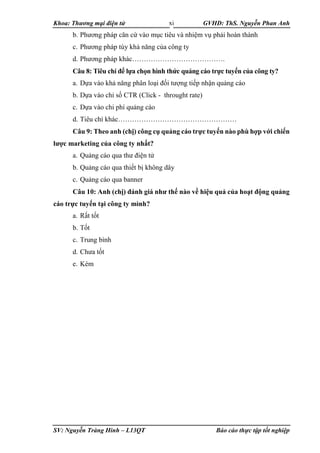 Khoa: Thương mại điện tử GVHD: ThS. Nguyễn Phan Anh
SV: Nguyễn Tràng Hinh – L13QT Báo cáo thực tập tốt nghiệp
xi
b. Phương pháp căn cứ vào mục tiêu và nhiệm vụ phải hoàn thành
c. Phương pháp tùy khả năng của công ty
d. Phương pháp khác………………………………….
Câu 8: Tiêu chí để lựa chọn hình thức quảng cáo trực tuyến của công ty?
a. Dựa vào khả năng phân loại đối tượng tiếp nhận quảng cáo
b. Dựa vào chỉ số CTR (Click - throught rate)
c. Dựa vào chi phí quảng cáo
d. Tiêu chí khác……………………………………………
Câu 9: Theo anh (chị) công cụ quảng cáo trực tuyến nào phù hợp với chiến
lược marketing của công ty nhất?
a. Quảng cáo qua thư điện tử
b. Quảng cáo qua thiết bị không dây
c. Quảng cáo qua banner
Câu 10: Anh (chị) đánh giá như thế nào về hiệu quả của hoạt động quảng
cáo trực tuyến tại công ty mình?
a. Rất tốt
b. Tốt
c. Trung bình
d. Chưa tốt
e. Kém
 