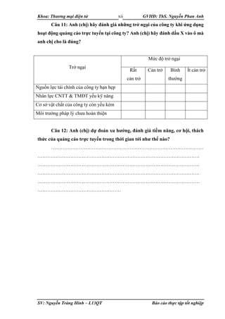 Khoa: Thương mại điện tử GVHD: ThS. Nguyễn Phan Anh
SV: Nguyễn Tràng Hinh – L13QT Báo cáo thực tập tốt nghiệp
xii
Câu 11: Anh (chị) hãy đánh giá những trở ngại của công ty khi ứng dụng
hoạt động quảng cáo trực tuyến tại công ty? Anh (chị) hãy đánh dấu Χ vào ô mà
anh chị cho là đúng?
Trở ngại
Mức độ trở ngại
Rất
cản trở
Cản trở Bình
thường
Ít cản trở
Nguồn lực tài chính của công ty hạn hẹp
Nhân lực CNTT & TMĐT yếu kỹ năng
Cơ sở vật chất của công ty còn yếu kém
Môi trường pháp lý chưa hoàn thiện
Câu 12: Anh (chị) dự đoán xu hướng, đánh giá tiềm năng, cơ hội, thách
thức của quảng cáo trực tuyến trong thời gian tới như thế nào?
…………………………………………………………………………………
………………………………………………………………………………………
………………………………………………………………………………………
………………………………………………………………………………………
………………………………………………………………………………………
……………………………………………
 