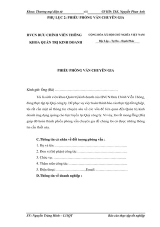 Khoa: Thương mại điện tử GVHD: ThS. Nguyễn Phan Anh
SV: Nguyễn Tràng Hinh – L13QT Báo cáo thực tập tốt nghiệp
xiii
PHỤ LỤC 2: PHIẾU PHỎNG VẤN CHUYÊN GIA
HVCN BƯU CHÍNH VIỄN THÔNG
KHOA QUẢN TRỊ KINH DOANH
PHIẾU PHỎNG VẤN CHUYÊN GIA
Kính gửi: Ông (Bà) ………………………………………………
Tôi là sinh viên khoa Quản trị kinh doanh của HVCN Bưu Chính Viễn Thông,
đang thực tập tại Quý công ty. Để phục vụ việc hoàn thành báo cáo thực tập tốt nghiệp,
tôi rất cần một số thông tin chuyên sâu về các vấn đề liên quan đến Quản trị kinh
doanh ứng dụng quảng cáo trực tuyến tại Quý công ty. Vì vây, tôi rất mong Ông (Bà)
giúp đỡ hoàn thành phiếu phỏng vấn chuyên gia để chúng tôi có được những thông
tin cần thiết này.
C.Thông tin cá nhân về đối tượng phỏng vấn :
1. Họ và tên: ……………………………………………………..
2. Đơn vị (bộ phận) công tác: ……………………………………
3. Chức vụ: ……………………………………………………...
4. Thâm niên công tác: …………………………………………..
5. Điện thoại: ……………………..Email: ………………………
D.Thông tin về doanh nghiệp :
CỘNG HÒA XÃ HỘI CHỦ NGHĨA VIỆT NAM
Độc Lập – Tự Do – Hạnh Phúc
 