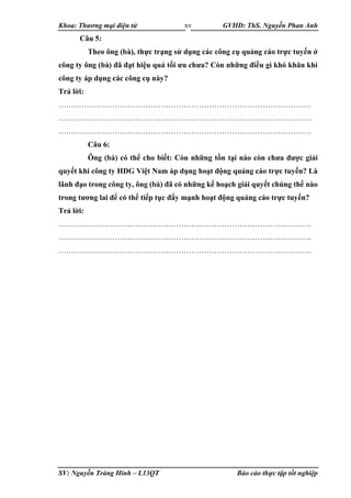 Khoa: Thương mại điện tử GVHD: ThS. Nguyễn Phan Anh
SV: Nguyễn Tràng Hinh – L13QT Báo cáo thực tập tốt nghiệp
xv
Câu 5:
Theo ông (bà), thực trạng sử dụng các công cụ quảng cáo trực tuyến ở
công ty ông (bà) đã đạt hiệu quả tối ưu chưa? Còn những điều gì khó khăn khi
công ty áp dụng các công cụ này?
Trả lời:
………………………………………………………………………………………
………………………………………………………………………………………
………………………………………………………………………………………
Câu 6:
Ông (bà) có thể cho biết: Còn những tồn tại nào còn chưa được giải
quyết khi công ty HDG Việt Nam áp dụng hoạt động quảng cáo trực tuyến? Là
lãnh đạo trong công ty, ông (bà) đã có những kế hoạch giải quyết chúng thế nào
trong tương lai để có thể tiếp tục đẩy mạnh hoạt động quảng cáo trực tuyến?
Trả lời:
………………………………………………………………………………………
………………………………………………………………………………………
………………………………………………………………………………………
 