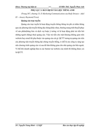 Khoa: Thương mại điện tử GVHD: ThS. Nguyễn Phan Anh
SV: Nguyễn Tràng Hinh – L13QT Báo cáo thực tập tốt nghiệp
xvi
PHỤ LỤC 3: BẢN DỊCH TÀI LIỆU TIẾNG ANH
(Trang 367, chương 13, E-Marketing Communication của Rudy Strauss - Adel
El – Ansary Raymond Frost)
Quảng cáo trực tuyến:
Quảng cáo trực tuyến là hoạt động truyền thông thông tin phi cá nhân thông
qua các phương tiện truyền thông đại chúng khác nhau, thường mang tính thuyết phục
về sản phẩm(hàng hóa và dịch vụ) hoặc ý tưởng và là hoạt động phải trả tiền bởi
những người (hãng) thuê quảng cáo. Việc trả tiền cho một khoảng không gian trên
website hay email thì phụ thuộc vào quảng cáo cái gì. QCTT tương tự quảng cáo trên
các phương tiện truyền thông đại chúng truyền thống, ở chỗ là các công ty sáng tạo
nên chương trình quảng cáo và sau đó bán không gian cho nhà quảng cáo bên ngoài.
Vì thế khi doanh nghiệp đưa ra các banner tại website của mình thì không được coi
là QCTT.
 