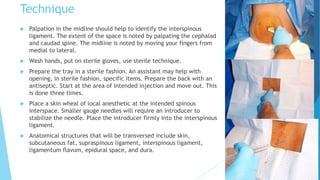 Technique
 Palpation in the midline should help to identify the interspinous
ligament. The extent of the space is noted by palpating the cephalad
and caudad spine. The midline is noted by moving your fingers from
medial to lateral.
 Wash hands, put on sterile gloves, use sterile technique.
 Prepare the tray in a sterile fashion. An assistant may help with
opening, in sterile fashion, specific items. Prepare the back with an
antiseptic. Start at the area of intended injection and move out. This
is done three times.
 Place a skin wheal of local anesthetic at the intended spinous
interspace. Smaller gauge needles will require an introducer to
stabilize the needle. Place the introducer firmly into the interspinous
ligament.
 Anatomical structures that will be transversed include skin,
subcutaneous fat, supraspinous ligament, interspinous ligament,
ligamentum flavum, epidural space, and dura.
 