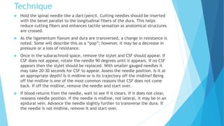 Technique
 Hold the spinal needle like a dart/pencil. Cutting needles should be inserted
with the bevel parallel to the longitudinal fibers of the dura. This helps
reduce cutting fibers and enhances tactile sensation as anatomical structures
are crossed.
 As the ligamentum flavum and dura are transversed, a change in resistance is
noted. Some will describe this as a “pop”; however, it may be a decrease in
pressure or a loss of resistance.
 Once in the subarachnoid space, remove the stylet and CSF should appear. If
CSF does not appear, rotate the needle 90 degrees until it appears. If no CSF
appears then the stylet should be replaced. With smaller gauged needles it
may take 20-30 seconds for CSF to appear. Assess the needle position. Is it at
an appropriate depth? Is it midline or is its trajectory off the midline? Being
off the midline is one of the most common reasons that CSF does not come
back. If off the midline, remove the needle and start over.
 If blood returns from the needle, wait to see if it clears. If it does not clear,
reassess needle position. If the needle is midline, not lateral, it may be in an
epidural vein. Advance the needle slightly further to transverse the dura. If
the needle is not midline, remove it and start over.
 
