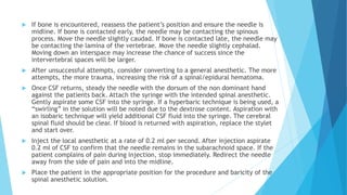  If bone is encountered, reassess the patient’s position and ensure the needle is
midline. If bone is contacted early, the needle may be contacting the spinous
process. Move the needle slightly caudad. If bone is contacted late, the needle may
be contacting the lamina of the vertebrae. Move the needle slightly cephalad.
Moving down an interspace may increase the chance of success since the
intervertebral spaces will be larger.
 After unsuccessful attempts, consider converting to a general anesthetic. The more
attempts, the more trauma, increasing the risk of a spinal/epidural hematoma.
 Once CSF returns, steady the needle with the dorsum of the non dominant hand
against the patients back. Attach the syringe with the intended spinal anesthetic.
Gently aspirate some CSF into the syringe. If a hyperbaric technique is being used, a
“swirling” in the solution will be noted due to the dextrose content. Aspiration with
an isobaric technique will yield additional CSF fluid into the syringe. The cerebral
spinal fluid should be clear. If blood is returned with aspiration, replace the stylet
and start over.
 Inject the local anesthetic at a rate of 0.2 ml per second. After injection aspirate
0.2 ml of CSF to confirm that the needle remains in the subarachnoid space. If the
patient complains of pain during injection, stop immediately. Redirect the needle
away from the side of pain and into the midline.
 Place the patient in the appropriate position for the procedure and baricity of the
spinal anesthetic solution.
 