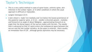 Taylor’s Technique
 This is a very useful method in cases of spine fusion, arthritic spine, skin
infection in the lumbar region, or in other conditions in which the usual
approach is difficult or impossible.
 Largest interspace L5-S1.
 A skin wheal is made 1cm medially and 1cm below the lowest prominence of
the posterior-superior spine. A 12-cm , needle is directed upward , medially
and forward at an angle of about 50degree , approximating forward at an
angle that the dorsal aspect of the sacrum makes with the skin. The needle
then is advanced so that it’s point enters the lumbosacral space between the
sacrum and the last lumbar vertebra. As the space is entered , there usually
an immediate flow of CSF , although gentle aspiration may be necessary.
 