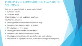 PRINCIPLES IN ADMINISTRATING ANAESTHETIC
SOLUTIONS
Main aim of anaesthetists is to secure anaesthesia of
 Sufficient duration
 Sufficient Height
STOUT’S PRINCIPLES FOR SPREAD OF SOLUTIONS
Height of anaesthesia is
 Directly proportional to concentration of the drug
 Inversely proportional to rapidity of fixation
 Directly to speed of injection
 Directly proportional to the volume of fluid.
 Inversely proportional to spinal fluid pressure.
 Directly proportional to specific gravity for hyper baric solution.
 With isobaric or hypobaric solutions, extent depends on position of patient.
 