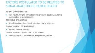FACTORS POSTULATED TO BE RELATED TO
SPINAL ANAESTHETIC BLOCK HEIGHT
PATIENT CHARACTERISTICS
 Age, Height, Weight, Intra abdominal pressure, position, anatomic
configuration of spinal column.
TECHNIQUE OF INJECTION
 Site of injection, direction of injection, rate of injection.
CHARACTERISTICS OF SPINAL FLUID
 Volume, Pressure, density.
CHARACTERISTICS OF ANAESTHETIC SOLUTIONS
 Density, Amount, Concentration, temperature, volume.
 