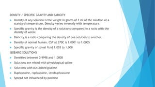 DENSITY / SPECIFIC GRAVITY AND BARICITY
 Density of any solution is the weight in grams of 1 ml of the solution at a
standard temperature. Density varies inversely with temperature.
 Specific gravity is the density of a solutions compared in a ratio with the
density of water.
 Baricity is a ratio comparing the density of one solution to another.
 Density of normal human. CSF at 370C is 1.0001 to 1.0005
 Specific gravity of spinal fluid 1.003 to 1.008
ISOBARIC SOLUTIONS
 Densities between 0.9998 and 1.0008
 Solutions are mixed with physiological saline
 Solutions with out added glucose
 Bupivacaine, ropivacaine, levobupivacaine
 Spread not influenced by position
 