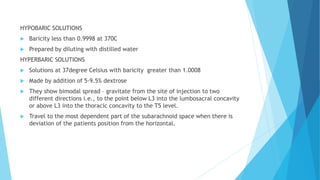 HYPOBARIC SOLUTIONS
 Baricity less than 0.9998 at 370C
 Prepared by diluting with distilled water
HYPERBARIC SOLUTIONS
 Solutions at 37degree Celsius with baricity greater than 1.0008
 Made by addition of 5-9.5% dextrose
 They show bimodal spread – gravitate from the site of injection to two
different directions i.e., to the point below L3 into the lumbosacral concavity
or above L3 into the thoracic concavity to the T5 level.
 Travel to the most dependent part of the subarachnoid space when there is
deviation of the patients position from the horizontal.
 