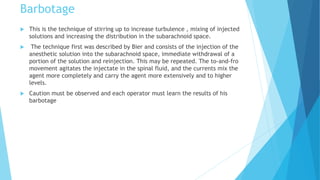 Barbotage
 This is the technique of stirring up to increase turbulence , mixing of injected
solutions and increasing the distribution in the subarachnoid space.
 The technique first was described by Bier and consists of the injection of the
anesthetic solution into the subarachnoid space, immediate withdrawal of a
portion of the solution and reinjection. This may be repeated. The to-and-fro
movement agitates the injectate in the spinal fluid, and the currents mix the
agent more completely and carry the agent more extensively and to higher
levels.
 Caution must be observed and each operator must learn the results of his
barbotage
 