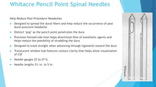Whitacre Pencil Point Spinal Needles
Help Reduce Post-Procedure Headaches
 Designed to spread the dural fibers and help reduce the occurrence of post
dural puncture headache
 Distinct "pop" as the pencil point penetrates the dura
 Precision-formed side hole helps directional flow of anesthetic agents and
helps reduce the possibility of straddling the dura
 Designed to track straight when advancing through ligaments toward the dura
 Translucent window hub features contact clarity that helps allow visualization
of CSF
 Needle gauges 22 to 27 G.
 Needle lengths 3½ in. to 5 in.
 