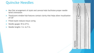 Quincke Needles
 Key/Slot arrangement of stylet and cannula hubs facilitates proper needle
bevel orientation
 Translucent window hub features contact clarity that helps allow visualization
of CSF
 Fitted stylet reduces tissue coring
 Needle gauges 18 to 27 G.
 Needle lengths 1 in. to 7 in.
 