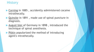  Corning in 1885 , accidently administered cocaine
intrathecally.
 Quincke in 1891 , made use of spinal puncture in
diagnosis.
 August bier of Germany in 1898 , introduced the
technique of spinal anesthesia.
 Pitkin popularized the method of introducing
agent's intrathecally.
History
 