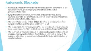 Autonomic Blockade
 Neuraxial blockade effectively blocks efferent autonomic transmission of the
spinal nerve roots, producing a sympathetic block and a partial
parasympathetic block.
 Sympathetic fibers are small, myelinated, and easily blocked. During
neuraxial blockade, the anesthesia provider will observe a sympathetic block
prior to sensory, followed by motor.
 The sympathetic nervous system (SNS) is described as thoracolumbar since
sympathetic fibers exit the spinal cord from T1 to L2.
 The parasympathetic nervous system (PNS) has been described as craniosacral
since parasympathetic fibers exit in the cranial and sacral regions of the CNS.
 The end result of neuraxial blockade is a decreased sympathetic tone with an
unopposed parasympathetic tone. This imbalance will result in many of the
expected alterations of normal homeostasis noted with the administration of
spinal anesthesia.
 