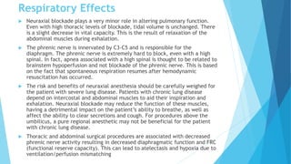 Respiratory Effects
 Neuraxial blockade plays a very minor role in altering pulmonary function.
Even with high thoracic levels of blockade, tidal volume is unchanged. There
is a slight decrease in vital capacity. This is the result of relaxation of the
abdominal muscles during exhalation.
 The phrenic nerve is innervated by C3-C5 and is responsible for the
diaphragm. The phrenic nerve is extremely hard to block, even with a high
spinal. In fact, apnea associated with a high spinal is thought to be related to
brainstem hypoperfusion and not blockade of the phrenic nerve. This is based
on the fact that spontaneous respiration resumes after hemodynamic
resuscitation has occurred.
 The risk and benefits of neuraxial anesthesia should be carefully weighed for
the patient with severe lung disease. Patients with chronic lung disease
depend on intercostal and abdominal muscles to aid their inspiration and
exhalation. Neuraxial blockade may reduce the function of these muscles,
having a detrimental impact on the patient’s ability to breathe, as well as
affect the ability to clear secretions and cough. For procedures above the
umbilicus, a pure regional anesthetic may not be beneficial for the patient
with chronic lung disease.
 Thoracic and abdominal surgical procedures are associated with decreased
phrenic nerve activity resulting in decreased diaphragmatic function and FRC
(functional reserve capacity). This can lead to atelectasis and hypoxia due to
ventilation/perfusion mismatching
 