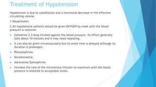 Treatment of Hypotension
Hypotension is due to vasodilation and a functional decrease in the effective
circulating volume.
1.Vasopressors
2.All hypotensive patients should be given OXYGEN by mask until the blood
pressure is restored.
 Ephedrine 2.5-6mg titrated against the blood pressure. Its effect generally
lasts about 10 minutes and it may need repeating.
 It can also be given intramuscularly but its onset time is delayed although its
duration is prolonged..
 Phenylephrine.
 Noradrenaline.
 Adrenaline/Epinephrine.
 Increase the rate of the intravenous infusion to maximum until the blood
pressure is restored to acceptable levels.
 