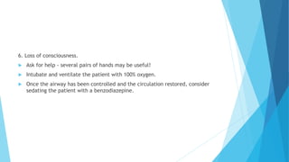 6. Loss of consciousness.
 Ask for help - several pairs of hands may be useful!
 Intubate and ventilate the patient with 100% oxygen.
 Once the airway has been controlled and the circulation restored, consider
sedating the patient with a benzodiazepine.
 