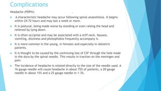 Complications
Headache (PDPH): .
 A characteristic headache may occur following spinal anaesthesia. It begins
within 24-72 hours and may last a week or more.
 It is postural, being made worse by standing or even raising the head and
relieved by lying down.
 It is often occipital and may be associated with a stiff neck. Nausea,
vomiting, dizziness and photophobia frequently accompany it.
 It is more common in the young, in females and especially in obstetric
patients.
 It is thought to be caused by the continuing loss of CSF through the hole made
in the dura by the spinal needle. This results in traction on the meninges and
pain.
 The incidence of headache is related directly to the size of the needle used. A
16 gauge needle will cause headache in about 75% of patients, a 20 gauge
needle in about 15% and a 25 gauge needle in 1-3%.
 