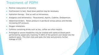 Treatment of PDPH
 Positive reassurance of recovery
 Confinement to bed. Head down position may be necessary.
 Hydration therapy – Oral as well as Intravenous.
 Analgesics and Antiemetics – Paracetamol, Aspirin, Codeine, Ondasentron.
 Abdominal binders – Raises pressure in peridural venous plexus and thereby
increasing CSF pressure.
 Oxygen inhalations.
 Caffeine containing drinks such as tea, coffee are often helpful.
 Prolonged or severe headaches may be treated with epidural blood patch
performed by aseptically injecting 15-20ml of the patient's own blood into the
epidural space. This then clots and seals the hole and prevents further
leakage of CSF.
 