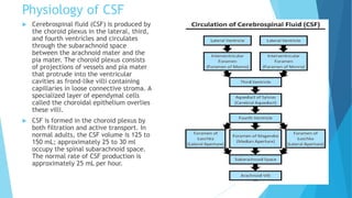 Physiology of CSF
 Cerebrospinal fluid (CSF) is produced by
the choroid plexus in the lateral, third,
and fourth ventricles and circulates
through the subarachnoid space
between the arachnoid mater and the
pia mater. The choroid plexus consists
of projections of vessels and pia mater
that protrude into the ventricular
cavities as frond-like villi containing
capillaries in loose connective stroma. A
specialized layer of ependymal cells
called the choroidal epithelium overlies
these villi.
 CSF is formed in the choroid plexus by
both filtration and active transport. In
normal adults, the CSF volume is 125 to
150 mL; approximately 25 to 30 ml
occupy the spinal subarachnoid space.
The normal rate of CSF production is
approximately 25 mL per hour.
 