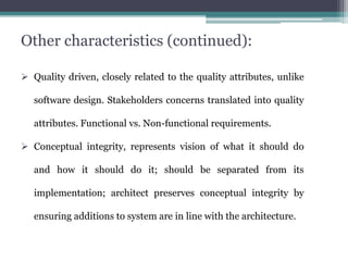 Other characteristics (continued):
 Quality driven, closely related to the quality attributes, unlike
software design. Stakeholders concerns translated into quality
attributes. Functional vs. Non-functional requirements.
 Conceptual integrity, represents vision of what it should do
and how it should do it; should be separated from its
implementation; architect preserves conceptual integrity by
ensuring additions to system are in line with the architecture.
 