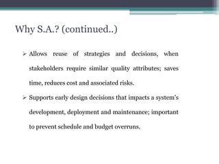 Why S.A.? (continued..)
 Allows reuse of strategies and decisions, when
stakeholders require similar quality attributes; saves
time, reduces cost and associated risks.
 Supports early design decisions that impacts a system’s
development, deployment and maintenance; important
to prevent schedule and budget overruns.
 