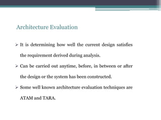 Architecture Evaluation
 It is determining how well the current design satisfies
the requirement derived during analysis.
 Can be carried out anytime, before, in between or after
the design or the system has been constructed.
 Some well known architecture evaluation techniques are
ATAM and TARA.
 