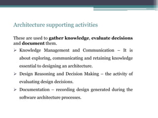 Architecture supporting activities
These are used to gather knowledge, evaluate decisions
and document them.
 Knowledge Management and Communication – It is
about exploring, communicating and retaining knowledge
essential to designing an architecture.
 Design Reasoning and Decision Making – the activity of
evaluating design decisions.
 Documentation – recording design generated during the
software architecture processes.
 