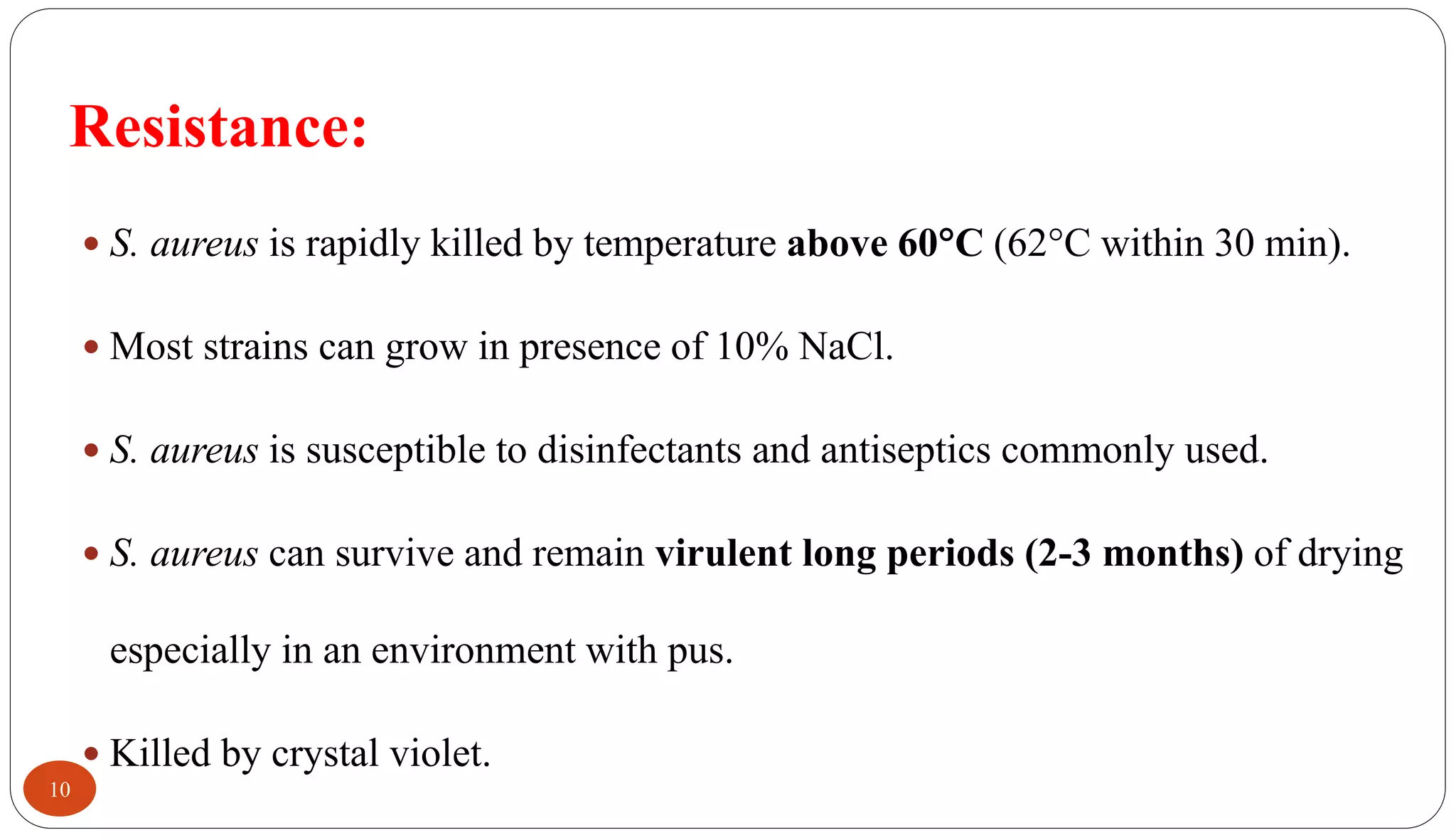 Resistance:
10
 S. aureus is rapidly killed by temperature above 60C (62C within 30 min).
 Most strains can grow in presence of 10% NaCl.
 S. aureus is susceptible to disinfectants and antiseptics commonly used.
 S. aureus can survive and remain virulent long periods (2-3 months) of drying
especially in an environment with pus.
 Killed by crystal violet.
 