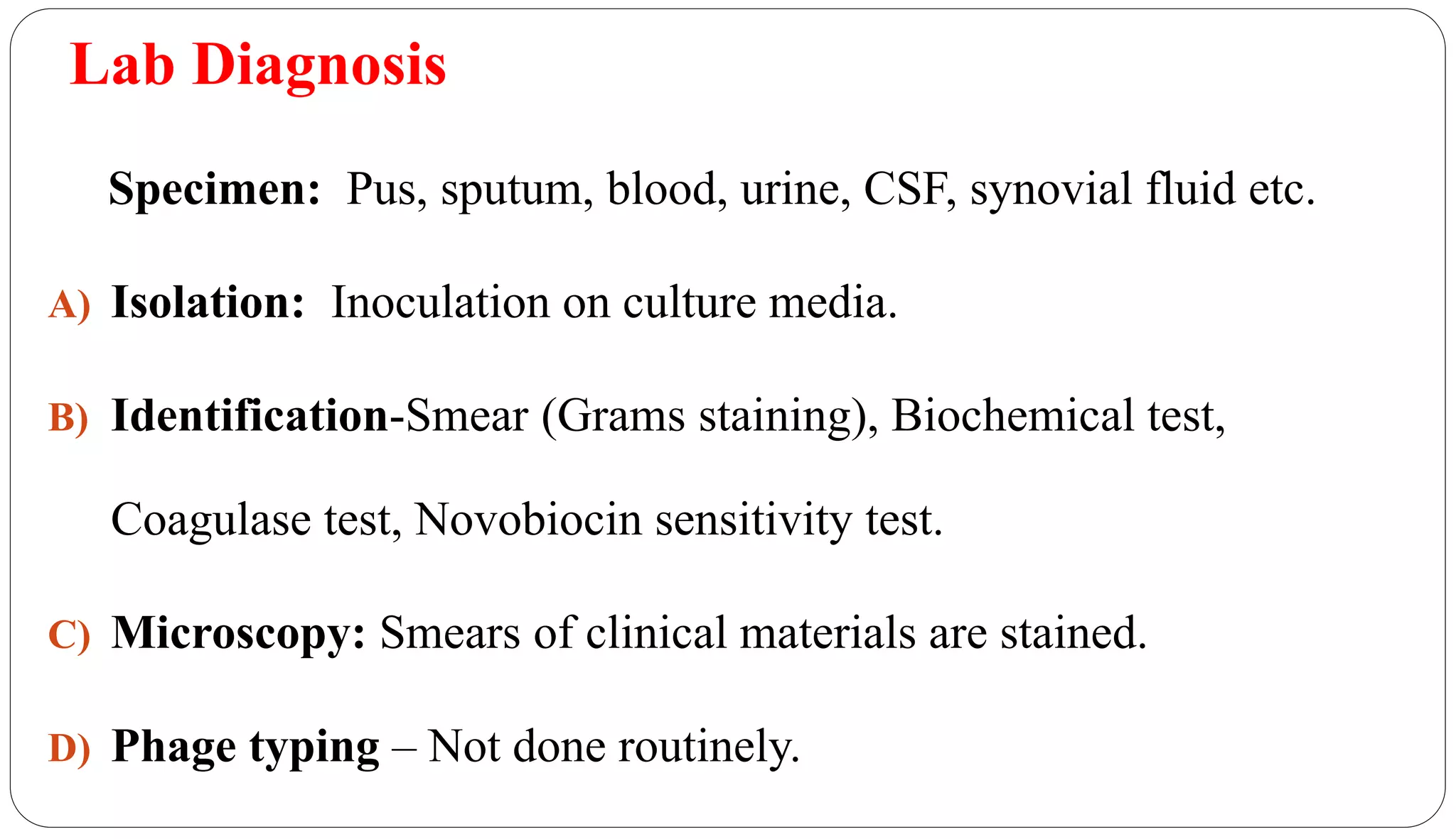 Lab Diagnosis
Specimen: Pus, sputum, blood, urine, CSF, synovial fluid etc.
A) Isolation: Inoculation on culture media.
B) Identification-Smear (Grams staining), Biochemical test,
Coagulase test, Novobiocin sensitivity test.
C) Microscopy: Smears of clinical materials are stained.
D) Phage typing – Not done routinely.
 