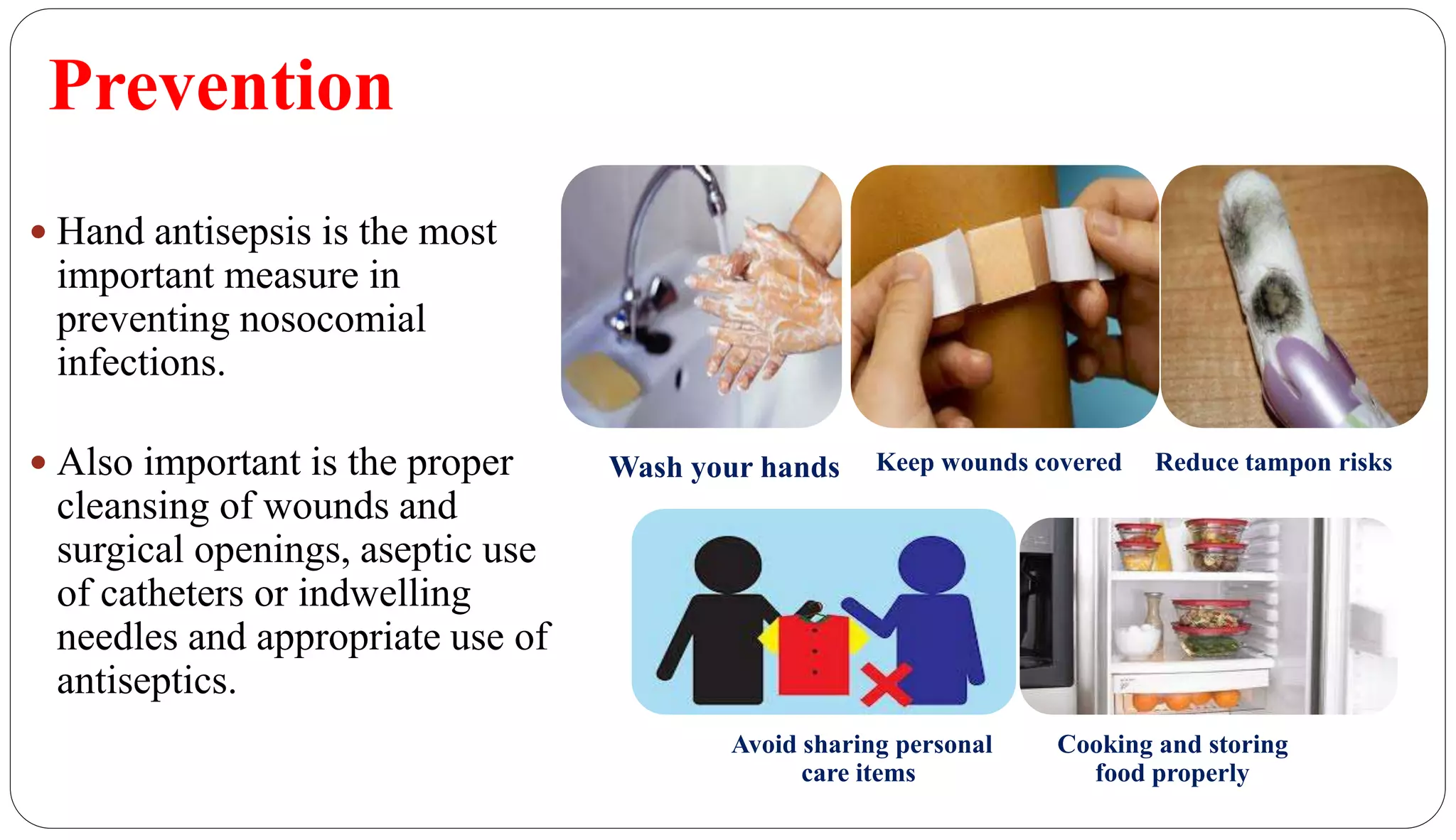 Prevention
44
 Hand antisepsis is the most
important measure in
preventing nosocomial
infections.
 Also important is the proper
cleansing of wounds and
surgical openings, aseptic use
of catheters or indwelling
needles and appropriate use of
antiseptics.
Wash your hands Keep wounds covered Reduce tampon risks
Avoid sharing personal
care items
Cooking and storing
food properly
 