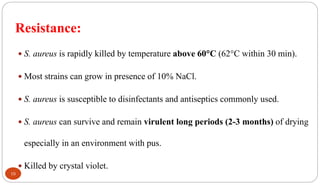 Resistance:
10
 S. aureus is rapidly killed by temperature above 60C (62C within 30 min).
 Most strains can grow in presence of 10% NaCl.
 S. aureus is susceptible to disinfectants and antiseptics commonly used.
 S. aureus can survive and remain virulent long periods (2-3 months) of drying
especially in an environment with pus.
 Killed by crystal violet.
 