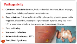 Pathogenicity
25
1. Cutaneous Infections: Pustules, boils, carbuncles, abscesses, Styes, impetigo,
wound, burn infecion and pemphigus neonatorum.
2. Deep infections: Osteiomyelitis, tonsillitis, pharyngitis, sinusitis, penumonitis,
empyema, endocarditis, meningitis, septicemia and pyaemia. May also cause
UTI in association with local instrumentation, implants and diabetes.
3. Food poisioning
4. Nosocomial Infections
5. Skin exfoliative diseases: SSSS
6. Toxic Shock Syndrome
 