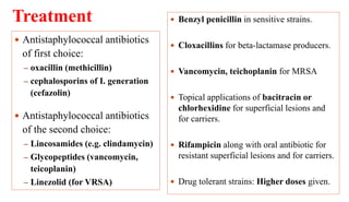 Treatment
40
 Antistaphylococcal antibiotics
of first choice:
– oxacillin (methicillin)
– cephalosporins of I. generation
(cefazolin)
 Antistaphylococcal antibiotics
of the second choice:
– Lincosamides (e.g. clindamycin)
– Glycopeptides (vancomycin,
teicoplanin)
– Linezolid (for VRSA)
 Benzyl penicillin in sensitive strains.
 Cloxacillins for beta-lactamase producers.
 Vancomycin, teichoplanin for MRSA
 Topical applications of bacitracin or
chlorhexidine for superficial lesions and
for carriers.
 Rifampicin along with oral antibiotic for
resistant superficial lesions and for carriers.
 Drug tolerant strains: Higher doses given.
 
