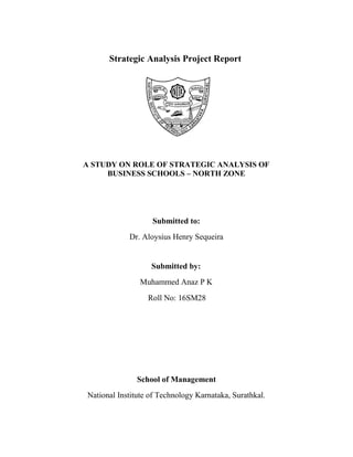 Strategic Analysis Project Report
A STUDY ON ROLE OF STRATEGIC ANALYSIS OF
BUSINESS SCHOOLS – NORTH ZONE
Submitted to:
Dr. Aloysius Henry Sequeira
Submitted by:
Muhammed Anaz P K
Roll No: 16SM28
School of Management
National Institute of Technology Karnataka, Surathkal.
 