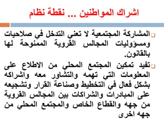 ‫المواطنين‬ ‫اشراك‬...‫نظام‬ ‫نقطة‬
‫المشاركة‬‫المجتمعية‬‫ال‬‫تعني‬‫التدخل‬‫في‬‫صال‬‫حيات‬
‫ومسؤوليات‬‫المجالس‬‫القروية‬‫الممنوحة‬‫لها‬
‫بالقانون‬.
‫تفيد‬‫تمكين‬‫المجتمع‬‫المحلي‬‫من‬‫االطالع‬‫على‬
‫المعلومات‬‫التي‬‫تهمه‬‫والتشاور‬‫معه‬‫واشراك‬‫ه‬
‫بشكل‬‫فعال‬‫في‬‫التخطيط‬‫وصناعة‬‫القرار‬‫وتش‬‫جيعه‬
‫على‬‫المبادرات‬‫والشراكات‬‫بين‬‫المجالس‬‫القروي‬‫ة‬
‫من‬‫جهه‬‫والقطاع‬‫الخاص‬‫والمجتمع‬‫المحلي‬‫من‬
‫جهه‬‫اخرى‬
 