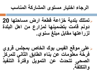 ‫المناسب‬ ‫المشاركة‬ ‫مستوى‬ ‫اختيار‬ ‫الرجاء‬
‫تمتلك‬‫بلدية‬‫خزاعة‬‫قطعة‬‫ارض‬‫مساحتها‬20
‫د‬‫و‬‫نم‬‫قامت‬‫بتضمينها‬‫لمزارع‬‫من‬‫اهل‬‫البلدة‬
‫لزراعتها‬‫مقابل‬‫مبلغ‬‫سنوي‬.
‫على‬‫موقع‬‫الفيس‬‫بوك‬‫الخاص‬‫بمجلس‬‫قرو‬‫ي‬
‫فرخة‬‫معلومات‬‫عن‬‫بناء‬‫الطابق‬‫الثاني‬‫للمر‬‫كز‬
‫الصحي‬‫تتحدث‬‫عن‬‫التمويل‬‫وفترة‬‫التنف‬‫يذ‬
‫والتكلفة‬.
 