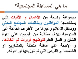 ‫المجتمعية؟‬ ‫المساءلة‬ ‫هي‬ ‫ما‬
‫مجموعة‬‫واسعة‬‫من‬‫األعمال‬‫و‬‫اآلليات‬‫التي‬
‫يستخدمها‬‫المواطنون‬‫ومنظمات‬‫المجتمع‬‫المدني‬
‫ووسائل‬‫اإلعالم‬‫وغيرها‬‫من‬‫األطراف‬‫الفاعلة‬‫غير‬
‫الحكومية‬‫بهدف‬‫مطالبة‬‫من‬‫يقومون‬‫على‬‫ادارة‬
‫الشأن‬‫و‬‫المال‬‫العام‬‫لتوضيح‬‫قرارات‬‫تم‬‫اتخاذه‬‫ا‬،
‫و‬‫اإلجابة‬‫على‬‫أسئلة‬‫متعلقة‬‫بالمشاريع‬‫او‬
‫الخدمات‬‫او‬‫الفرص‬‫التي‬‫تم‬‫توزيعها‬‫او‬‫ادارته‬.
 