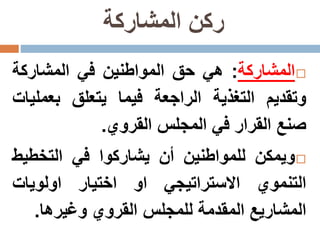 ‫المشاركة‬ ‫ركن‬
‫المشاركة‬:‫هي‬‫حق‬‫المواطنين‬‫في‬‫المشاركة‬
‫وتقديم‬‫التغذية‬‫الراجعة‬‫فيما‬‫يتعلق‬‫بعمل‬‫يات‬
‫صنع‬‫القرار‬‫في‬‫المجلس‬‫القروي‬.
‫ويمكن‬‫للمواطنين‬‫أن‬‫يشاركوا‬‫في‬‫التخطي‬‫ط‬
‫التنموي‬‫االستراتيجي‬‫او‬‫اختيار‬‫اولويات‬
‫المشاريع‬‫المقدمة‬‫للمجلس‬‫القروي‬‫وغيرها‬.
 