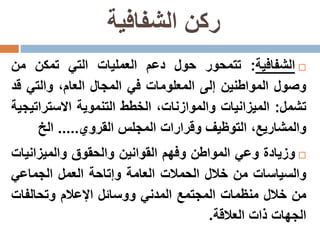‫الشفافية‬ ‫ركن‬
‫الشفافية‬:‫تتمحور‬‫حول‬‫دعم‬‫العمليات‬‫التي‬‫تمكن‬‫من‬
‫وصول‬‫المواطنين‬‫إلى‬‫المعلومات‬‫في‬‫المجال‬،‫العام‬‫والتي‬‫ق‬‫د‬
‫تشمل‬:‫الميزانيات‬،‫والموازنات‬‫الخطط‬‫التنموية‬‫االسترات‬‫يجية‬
،‫والمشاريع‬‫التوظيف‬‫وقرارات‬‫المجلس‬‫القروي‬.....‫الخ‬
‫وزيادة‬‫وعي‬‫المواطن‬‫وفهم‬‫القوانين‬‫والحقوق‬‫والميزاني‬‫ات‬
‫والسياسات‬‫من‬‫خالل‬‫الحمالت‬‫العامة‬‫وإتاحة‬‫العمل‬‫الجماعي‬
‫من‬‫خالل‬‫منظمات‬‫المجتمع‬‫المدني‬‫ووسائل‬‫اإلعالم‬‫وتحالفات‬
‫الجهات‬‫ذات‬‫العالقة‬.
 