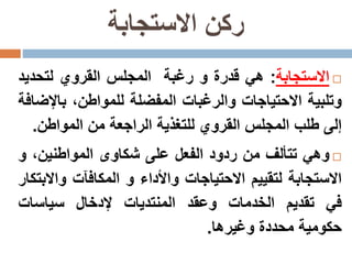 ‫االستجابة‬ ‫ركن‬
‫االستجابة‬:‫هي‬‫قدرة‬‫و‬‫رغبة‬‫المجلس‬‫القروي‬‫لتحدي‬‫د‬
‫وتلبية‬‫االحتياجات‬‫والرغبات‬‫المفضلة‬،‫للمواطن‬‫باإل‬‫ضافة‬
‫إلى‬‫طلب‬‫المجلس‬‫القروي‬‫للتغذية‬‫الراجعة‬‫من‬‫المواطن‬.
‫وهي‬‫تتألف‬‫من‬‫ردود‬‫الفعل‬‫على‬‫شكاوى‬،‫المواطنين‬‫و‬
‫االستجابة‬‫لتقييم‬‫االحتياجات‬‫واألداء‬‫و‬‫المكافآت‬‫واال‬‫بتكار‬
‫في‬‫تقديم‬‫الخدمات‬‫وعقد‬‫المنتديات‬‫إلدخال‬‫سياسات‬
‫حكومية‬‫محددة‬‫وغيرها‬.
 