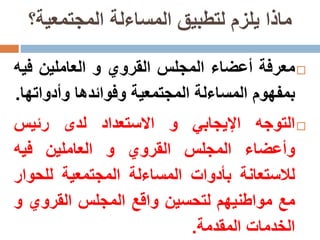 ‫المجتمعية؟‬ ‫المساءلة‬ ‫لتطبيق‬ ‫يلزم‬ ‫ماذا‬
‫معرفة‬‫أعضاء‬‫المجلس‬‫القروي‬‫و‬‫العاملين‬‫ف‬‫يه‬
‫بمفهوم‬‫المساءلة‬‫المجتمعية‬‫وفوائدها‬‫وأدوات‬‫ها‬.
‫التوجه‬‫اإليجابي‬‫و‬‫االستعداد‬‫لدى‬‫رئيس‬
‫وأعضاء‬‫المجلس‬‫القروي‬‫و‬‫العاملين‬‫فيه‬
‫لالستعانة‬‫بأدوات‬‫المساءلة‬‫المجتمعية‬‫للحو‬‫ار‬
‫مع‬‫مواطنيهم‬‫لتحسين‬‫واقع‬‫المجلس‬‫القروي‬‫و‬
‫الخدمات‬‫المقدمة‬.
 