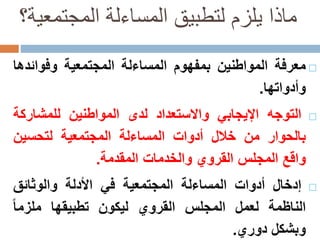 ‫المجتمعي‬ ‫المساءلة‬ ‫لتطبيق‬ ‫يلزم‬ ‫ماذا‬‫ة؟‬
‫م‬‫عرفة‬‫المواطنين‬‫بمفهوم‬‫المساءلة‬‫المجتمعية‬‫وفوائ‬‫دها‬
‫وأدواتها‬.
‫ا‬‫لتوجه‬‫اإليجابي‬‫واالستعداد‬‫لدى‬‫المواطنين‬‫للمشارك‬‫ة‬
‫بالحوار‬‫من‬‫خالل‬‫أدوات‬‫المساءلة‬‫المجتمعية‬‫لتحسين‬
‫واقع‬‫المجلس‬‫القروي‬‫والخدمات‬‫المقدمة‬.
‫إدخال‬‫أدوات‬‫المساءلة‬‫المجتمعية‬‫في‬‫األدلة‬‫والوثائق‬
‫الناظمة‬‫لعمل‬‫المجلس‬‫القروي‬‫ليكون‬‫تطبيقها‬‫ملزما‬
‫وبشكل‬‫دوري‬.
 