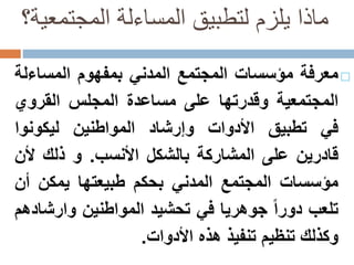 ‫المجتمعي‬ ‫المساءلة‬ ‫لتطبيق‬ ‫يلزم‬ ‫ماذا‬‫ة؟‬
‫معرفة‬‫مؤسسات‬‫المجتمع‬‫المدني‬‫بمفهوم‬‫المساءل‬‫ة‬
‫المجتمعية‬‫وقدرتها‬‫على‬‫مساعدة‬‫المجلس‬‫القروي‬
‫في‬‫تطبيق‬‫األدوات‬‫وإرشاد‬‫المواطنين‬‫ليكونوا‬
‫قادرين‬‫على‬‫المشاركة‬‫بالشكل‬‫األنسب‬.‫و‬‫ذلك‬‫أل‬‫ن‬
‫مؤسسات‬‫المجتمع‬‫المدني‬‫بحكم‬‫طبيعتها‬‫يمكن‬‫أ‬‫ن‬
‫تلعب‬‫دورا‬‫جوهريا‬‫في‬‫تحشيد‬‫المواطنين‬‫وارش‬‫ادهم‬
‫وكذلك‬‫تنظيم‬‫تنفيذ‬‫هذه‬‫األدوات‬.
 