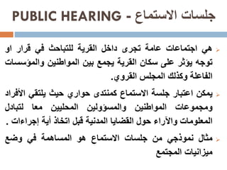 ‫االستماع‬ ‫جلسات‬-PUBLIC HEARING
‫هي‬‫اجتماعات‬‫عامة‬‫تجرى‬‫داخل‬‫القرية‬‫للتباحث‬‫في‬‫قرار‬‫او‬
‫توجه‬‫يؤثر‬‫على‬‫سكان‬‫القرية‬‫يجمع‬‫بين‬‫المواطنين‬‫والمؤس‬‫سات‬
‫الفاعلة‬‫وكذلك‬‫المجلس‬‫القروي‬.
‫يمكن‬‫اعتبار‬‫جلسة‬‫االستماع‬‫كمنتدى‬‫حواري‬‫حيث‬‫يلتقي‬‫ا‬‫ألفراد‬
‫ومجموعات‬‫المواطنين‬‫والمسؤولين‬‫المحليين‬‫معا‬‫لتبادل‬
‫المعلومات‬‫واآلراء‬‫حول‬‫القضايا‬‫المدنية‬‫قبل‬‫اتخاذ‬‫أية‬‫إجراءا‬‫ت‬.
‫مثال‬‫نموذجي‬‫من‬‫جلسات‬‫االستماع‬‫هو‬‫المساهمة‬‫في‬‫وضع‬
‫ميزانيات‬‫المجتمع‬
 