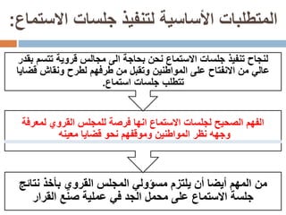 ‫االستماع‬ ‫جلسات‬ ‫لتنفيذ‬ ‫األساسية‬ ‫المتطلبات‬:
‫يلتزم‬ ‫أن‬ ‫أيضا‬ ‫المهم‬ ‫من‬‫مسؤولي‬‫نتائ‬ ‫بأخذ‬ ‫القروي‬ ‫المجلس‬‫ج‬
‫القرار‬ ‫صنع‬ ‫عملية‬ ‫في‬ ‫الجد‬ ‫محمل‬ ‫على‬ ‫االستماع‬ ‫جلسة‬
‫لج‬ ‫الصحيح‬ ‫الفهم‬‫ل‬‫لمعرفة‬ ‫القروي‬ ‫للمجلس‬ ‫فرصة‬ ‫انها‬ ‫االستماع‬ ‫سات‬
‫معينه‬ ‫قضايا‬ ‫نحو‬ ‫وموقفهم‬ ‫المواطنين‬ ‫نظر‬ ‫وجهه‬
‫تتسم‬ ‫قروية‬ ‫مجالس‬ ‫الى‬ ‫بحاجة‬ ‫نحن‬ ‫االستماع‬ ‫جلسات‬ ‫تنفيذ‬ ‫لنجاح‬‫بقدر‬
‫لط‬ ‫طرفهم‬ ‫من‬ ‫وتقبل‬ ‫المواطنين‬ ‫على‬ ‫االنفتاح‬ ‫من‬ ‫عالي‬‫ر‬‫قض‬ ‫ونقاش‬ ‫ح‬‫ايا‬
‫استماع‬ ‫جلسات‬ ‫تتطلب‬.
 