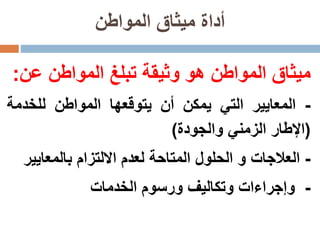 ‫المواطن‬ ‫ميثاق‬ ‫أداة‬
‫ميثاق‬‫المواطن‬‫هو‬‫وثيقة‬‫تبلغ‬‫المواطن‬‫عن‬:
-‫المعايير‬‫التي‬‫يمكن‬‫أن‬‫يتوقعها‬‫المواطن‬‫للخدمة‬
(‫اإلطار‬‫الزمني‬‫والجودة‬)
-‫العالجات‬‫و‬‫الحلول‬‫المتاحة‬‫لعدم‬‫االلتزام‬‫بالمعاي‬‫ير‬
-‫وإجراءات‬‫وتكاليف‬‫ورسوم‬‫الخدمات‬
 