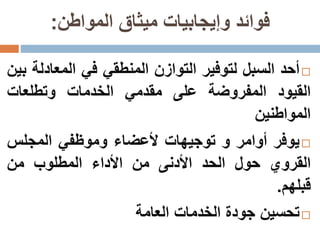 ‫المواطن‬ ‫ميثاق‬ ‫وإيجابيات‬ ‫فوائد‬:
‫أحد‬‫السبل‬‫لتوفير‬‫التوازن‬‫المنطقي‬‫في‬‫المعاد‬‫لة‬‫بين‬
‫القيود‬‫المفروضة‬‫على‬‫مقدمي‬‫الخدمات‬‫وتطلعات‬
‫المواطنين‬
‫يوفر‬‫أوامر‬‫و‬‫توجيهات‬‫أل‬‫عضاء‬‫و‬‫موظفي‬‫المجلس‬
‫القروي‬‫حول‬‫الحد‬‫األدنى‬‫من‬‫األداء‬‫المطلوب‬‫من‬
‫قبلهم‬.
‫تحسين‬‫جودة‬‫الخدمات‬‫العامة‬
 